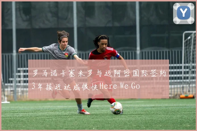 罗马诺卡塞米罗与迈阿密国际签约3年接近达成很快Here We Go