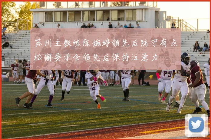 苏州主教练陈婉婷领先后防守有点松懈要学会领先后保持注意力